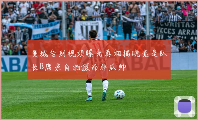 曼城告别视频曝光真相揭晓竟是队长B席亲自拍摄而非瓜帅