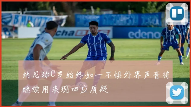 纳尼称C罗始终如一不惧外界声音将继续用表现回应质疑