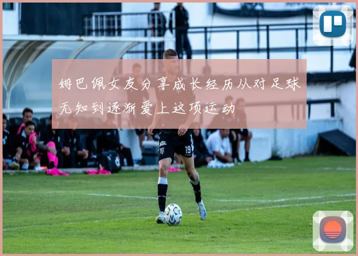姆巴佩女友分享成长经历从对足球无知到逐渐爱上这项运动