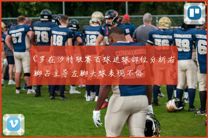 C罗在沙特联赛百球进球部位分析右脚占主导左脚头球表现不俗
