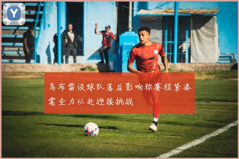 乌布雷谈球队落后影响称赛程紧凑需全力以赴迎接挑战