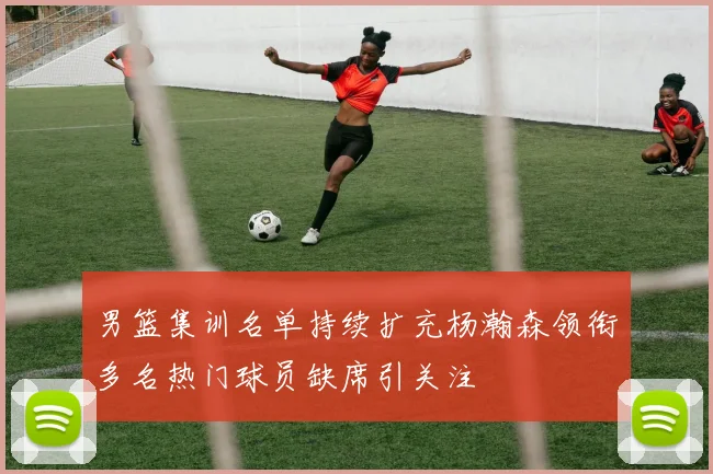 男篮集训名单持续扩充杨瀚森领衔多名热门球员缺席引关注