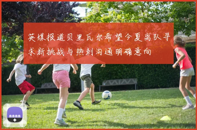 英媒报道贝里瓦尔希望今夏离队寻求新挑战与热刺沟通明确意向