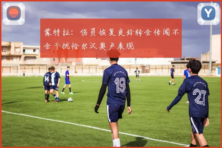 蒙特拉：伤员恢复良好转会传闻不会干扰恰尔汉奥卢表现