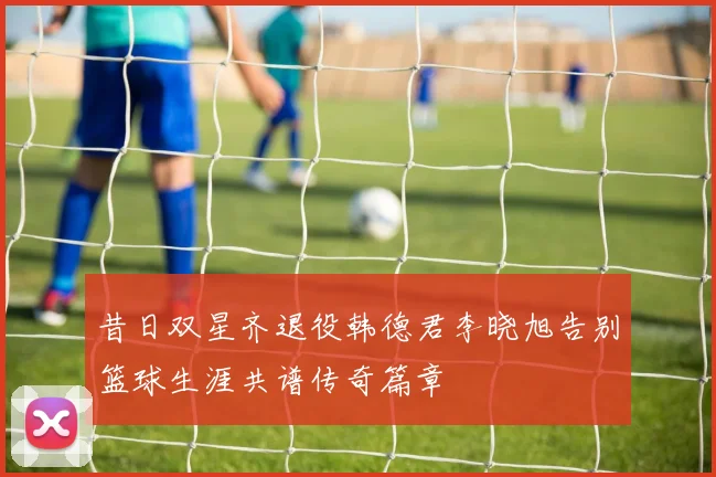 昔日双星齐退役韩德君李晓旭告别篮球生涯共谱传奇篇章