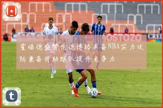 霍福德盛赞伦德博格具备NBA实力攻防兼备将助球队提升竞争力