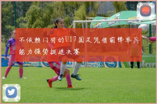 不依赖门将的U17国足凭借前锋单兵能力强势挺进决赛