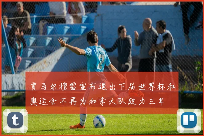 贾马尔穆雷宣布退出下届世界杯和奥运会不再为加拿大队效力三年
