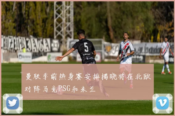 曼联季前热身赛安排揭晓将在北欧对阵马竞PSG和米兰