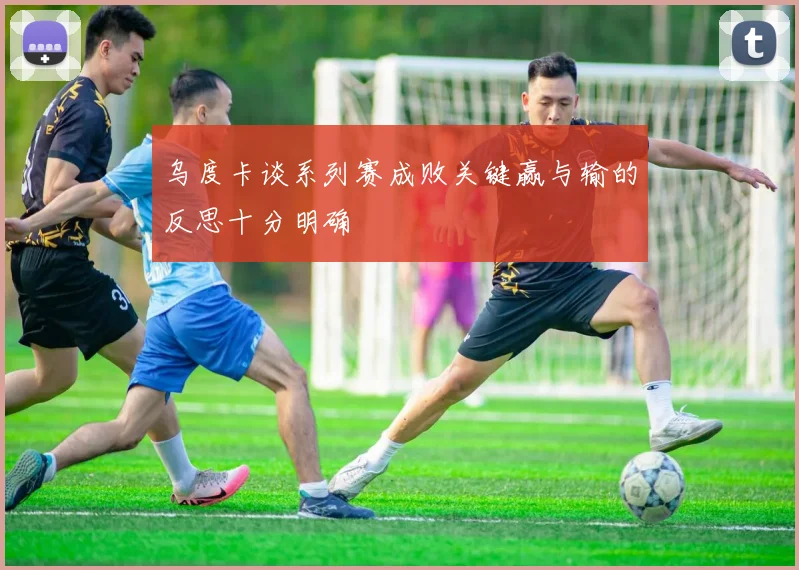 乌度卡谈系列赛成败关键赢与输的反思十分明确