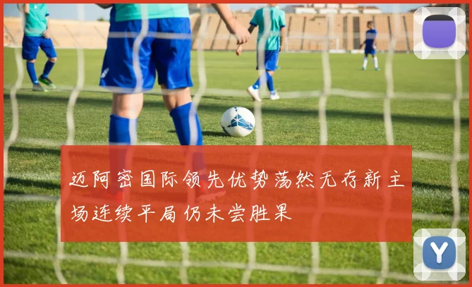 迈阿密国际领先优势荡然无存新主场连续平局仍未尝胜果