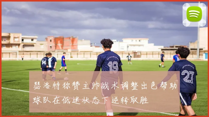 瑟洛特称赞主帅战术调整出色帮助球队在低迷状态下逆转取胜
