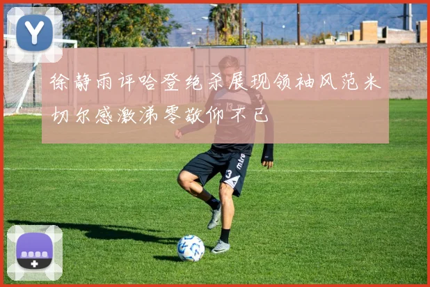 徐静雨评哈登绝杀展现领袖风范米切尔感激涕零敬仰不已