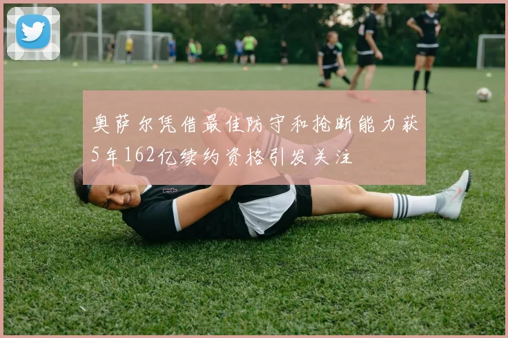 奥萨尔凭借最佳防守和抢断能力获5年162亿续约资格引发关注